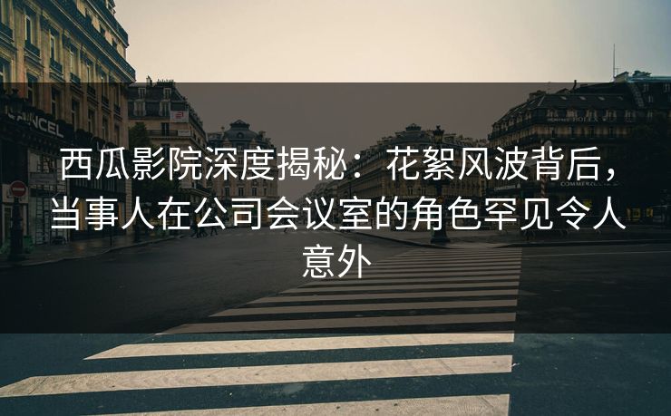 西瓜影院深度揭秘：花絮风波背后，当事人在公司会议室的角色罕见令人意外