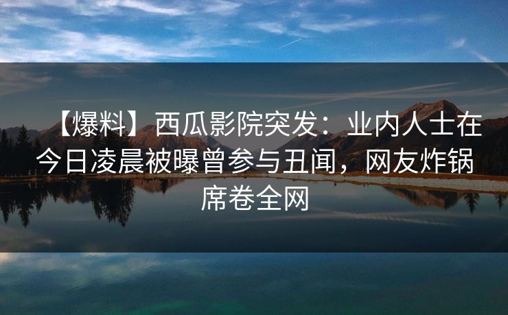 【爆料】西瓜影院突发：业内人士在今日凌晨被曝曾参与丑闻，网友炸锅席卷全网
