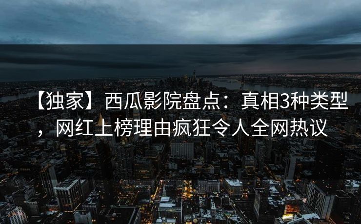 【独家】西瓜影院盘点：真相3种类型，网红上榜理由疯狂令人全网热议