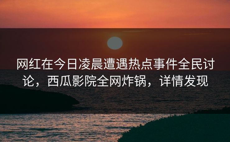网红在今日凌晨遭遇热点事件全民讨论，西瓜影院全网炸锅，详情发现