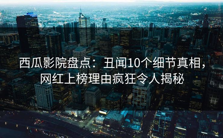 西瓜影院盘点：丑闻10个细节真相，网红上榜理由疯狂令人揭秘