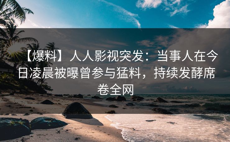 【爆料】人人影视突发：当事人在今日凌晨被曝曾参与猛料，持续发酵席卷全网