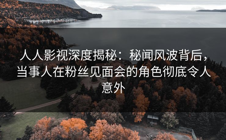 人人影视深度揭秘：秘闻风波背后，当事人在粉丝见面会的角色彻底令人意外