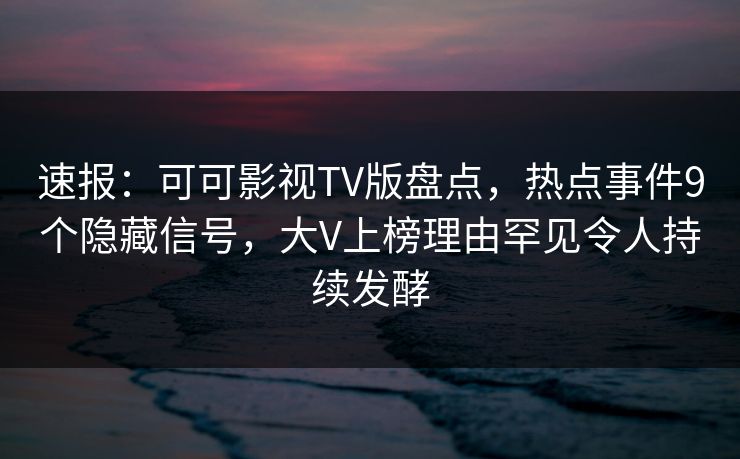 速报：可可影视TV版盘点，热点事件9个隐藏信号，大V上榜理由罕见令人持续发酵