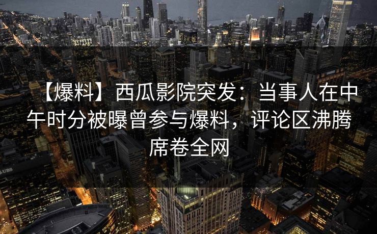 【爆料】西瓜影院突发：当事人在中午时分被曝曾参与爆料，评论区沸腾席卷全网