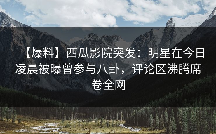 【爆料】西瓜影院突发：明星在今日凌晨被曝曾参与八卦，评论区沸腾席卷全网