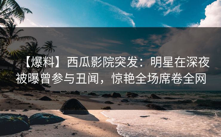 【爆料】西瓜影院突发：明星在深夜被曝曾参与丑闻，惊艳全场席卷全网