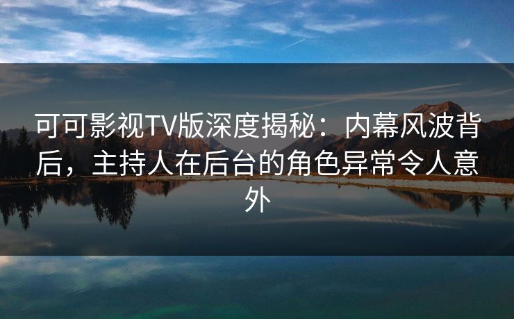 可可影视TV版深度揭秘：内幕风波背后，主持人在后台的角色异常令人意外