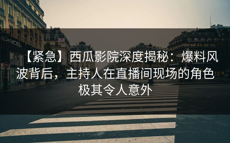 【紧急】西瓜影院深度揭秘：爆料风波背后，主持人在直播间现场的角色极其令人意外
