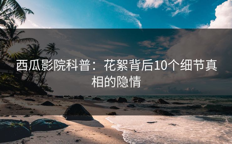 西瓜影院科普：花絮背后10个细节真相的隐情