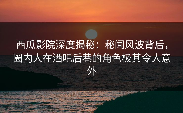 西瓜影院深度揭秘：秘闻风波背后，圈内人在酒吧后巷的角色极其令人意外