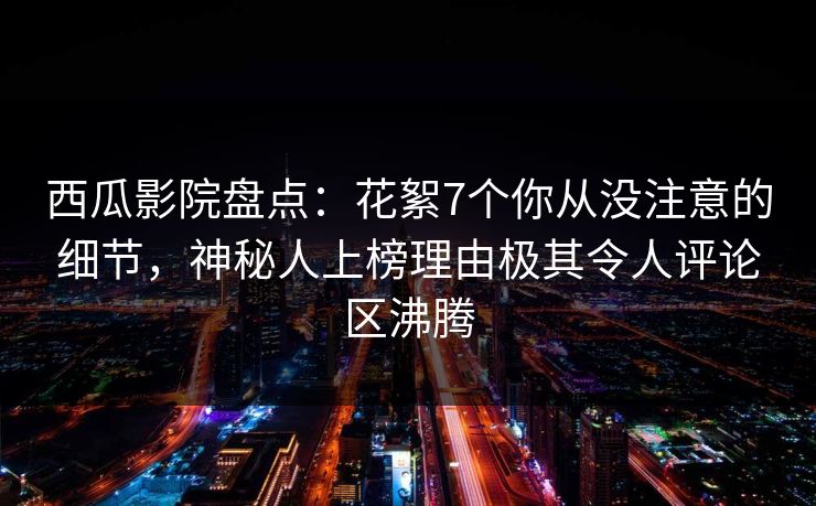 西瓜影院盘点：花絮7个你从没注意的细节，神秘人上榜理由极其令人评论区沸腾