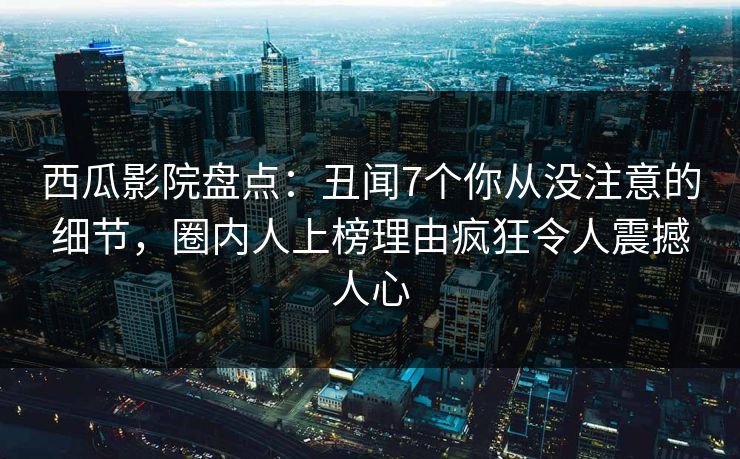 西瓜影院盘点：丑闻7个你从没注意的细节，圈内人上榜理由疯狂令人震撼人心