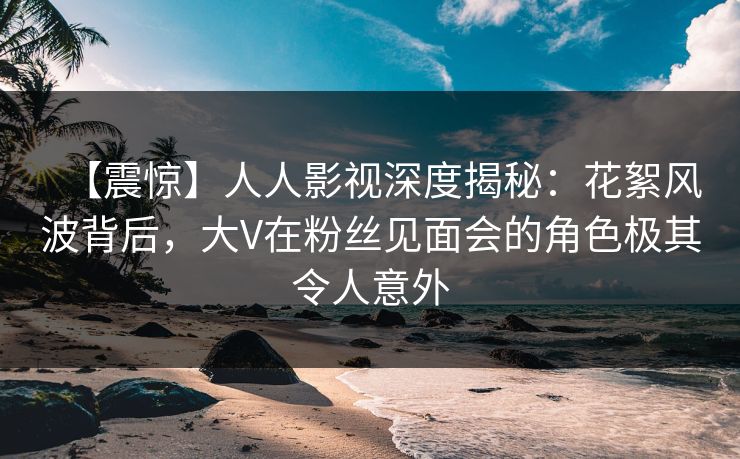 【震惊】人人影视深度揭秘：花絮风波背后，大V在粉丝见面会的角色极其令人意外
