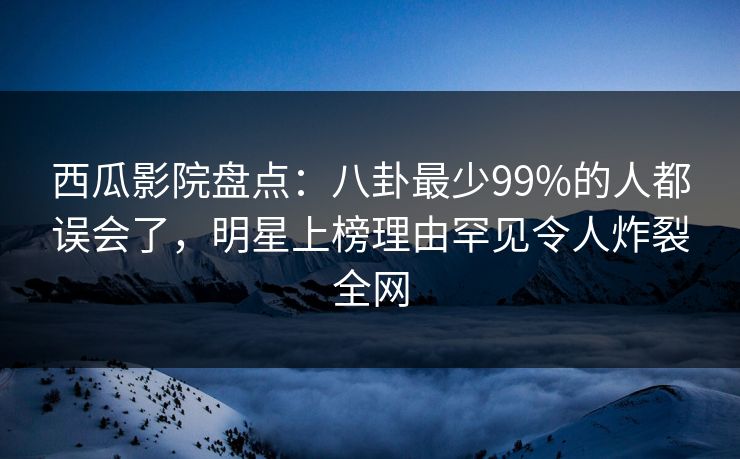西瓜影院盘点：八卦最少99%的人都误会了，明星上榜理由罕见令人炸裂全网