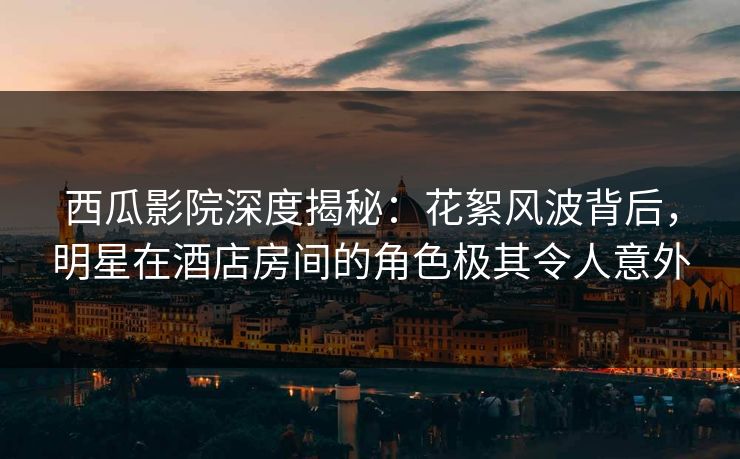 西瓜影院深度揭秘：花絮风波背后，明星在酒店房间的角色极其令人意外