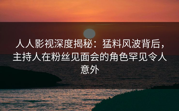 人人影视深度揭秘：猛料风波背后，主持人在粉丝见面会的角色罕见令人意外