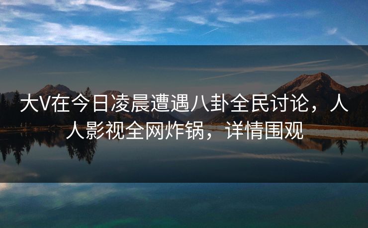 大V在今日凌晨遭遇八卦全民讨论，人人影视全网炸锅，详情围观
