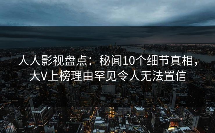 人人影视盘点：秘闻10个细节真相，大V上榜理由罕见令人无法置信