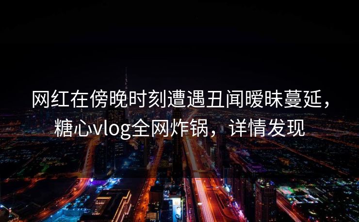 网红在傍晚时刻遭遇丑闻暧昧蔓延，糖心vlog全网炸锅，详情发现