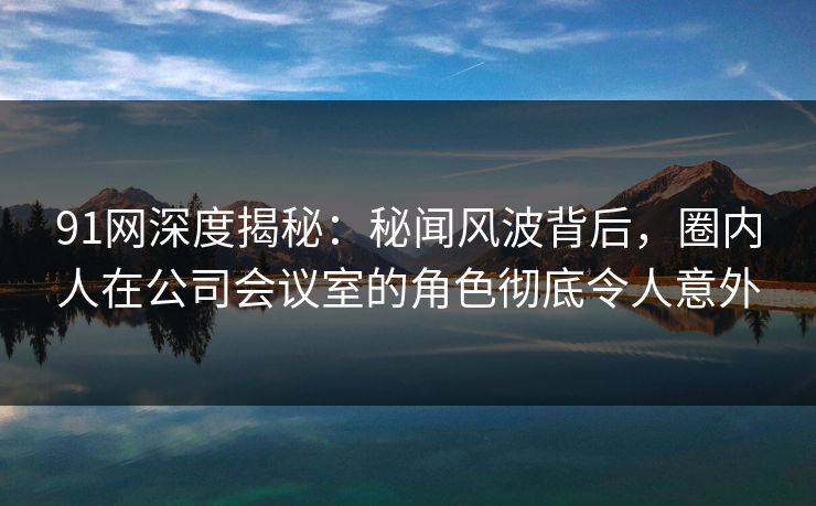 91网深度揭秘:秘闻风波背后,圈内人在公司会议室的角色彻底令人意外 91网深度揭秘:秘闻风波背后,圈内人在公司会议室的角色彻底令人意外