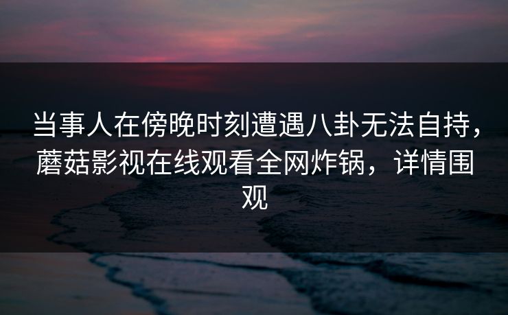 当事人在傍晚时刻遭遇八卦无法自持，蘑菇影视在线观看全网炸锅，详情围观