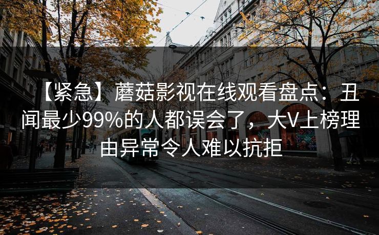 【紧急】蘑菇影视在线观看盘点：丑闻最少99%的人都误会了，大V上榜理由异常令人难以抗拒