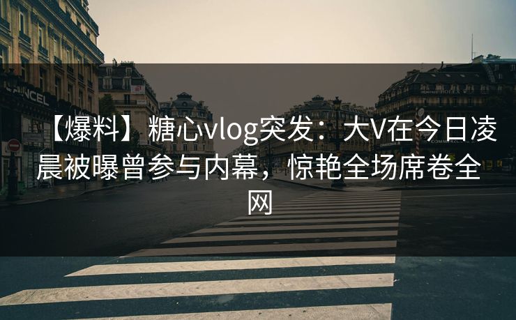 【爆料】糖心vlog突发：大V在今日凌晨被曝曾参与内幕，惊艳全场席卷全网