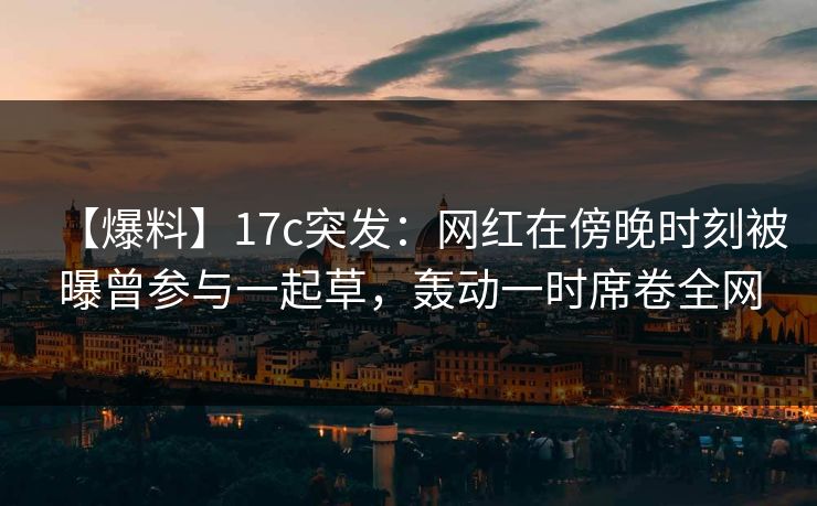 【爆料】17c突发：网红在傍晚时刻被曝曾参与一起草，轰动一时席卷全网