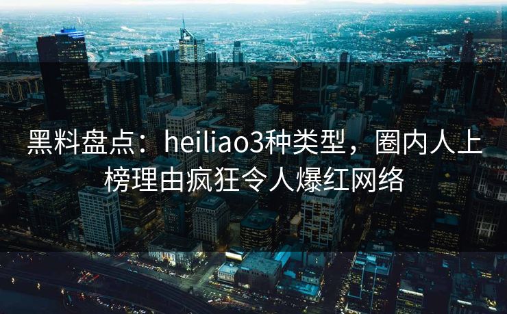 黑料盘点：heiliao3种类型，圈内人上榜理由疯狂令人爆红网络