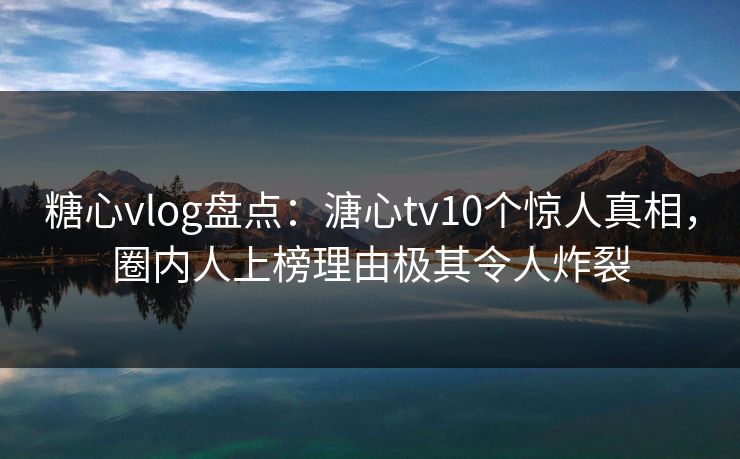 糖心vlog盘点：溏心tv10个惊人真相，圈内人上榜理由极其令人炸裂