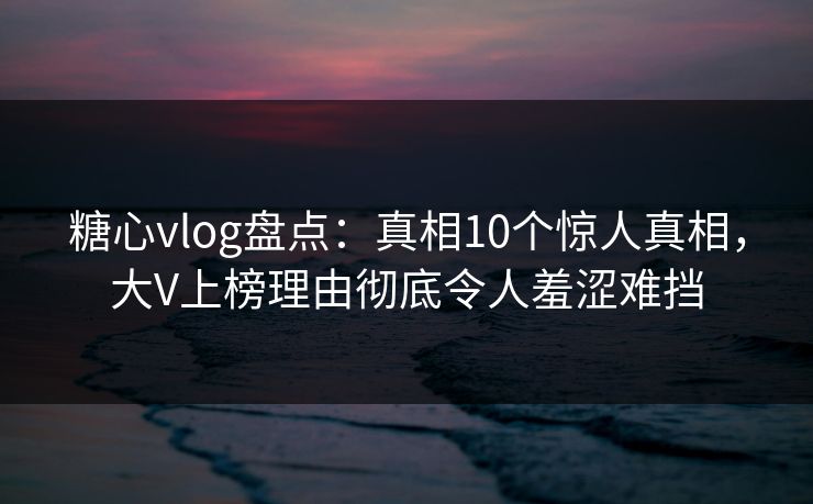 糖心vlog盘点：真相10个惊人真相，大V上榜理由彻底令人羞涩难挡