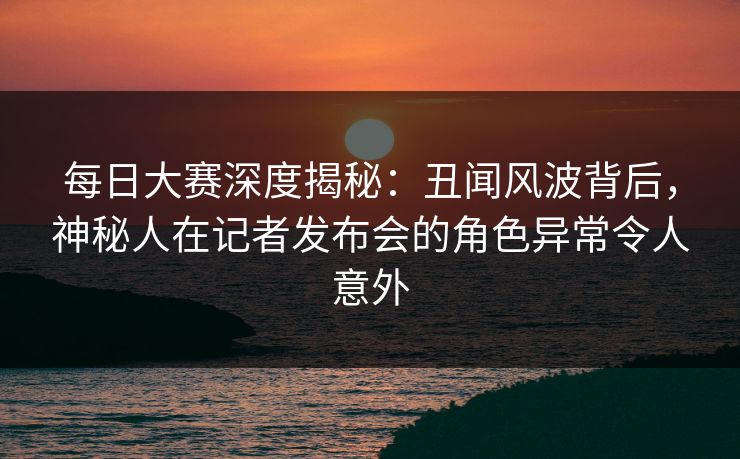每日大赛深度揭秘：丑闻风波背后，神秘人在记者发布会的角色异常令人意外