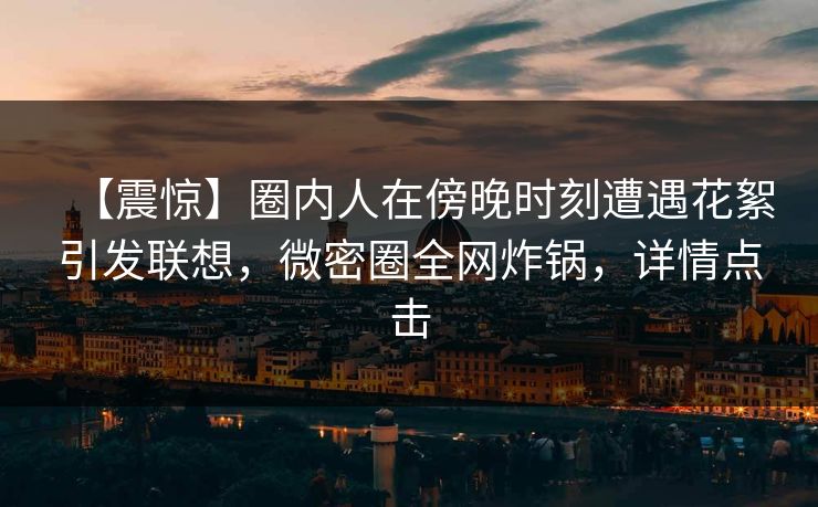 【震惊】圈内人在傍晚时刻遭遇花絮引发联想，微密圈全网炸锅，详情点击