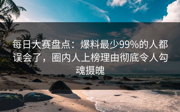 每日大赛盘点：爆料最少99%的人都误会了，圈内人上榜理由彻底令人勾魂摄魄