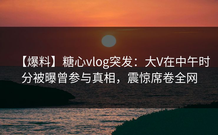 【爆料】糖心vlog突发：大V在中午时分被曝曾参与真相，震惊席卷全网
