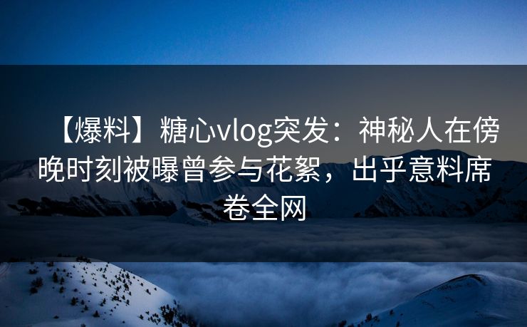 【爆料】糖心vlog突发:神秘人在傍晚时刻被曝曾参与花絮,出乎意料席卷全网 【爆料】糖心vlog突发:神秘人在傍晚时刻被曝曾参与花絮,出乎意料席卷全网