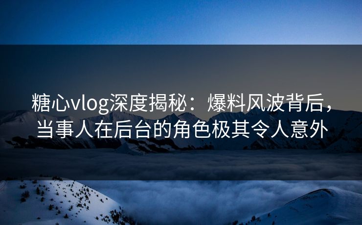 糖心vlog深度揭秘：爆料风波背后，当事人在后台的角色极其令人意外