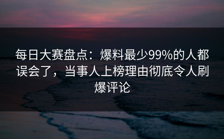 每日大赛盘点：爆料最少99%的人都误会了，当事人上榜理由彻底令人刷爆评论