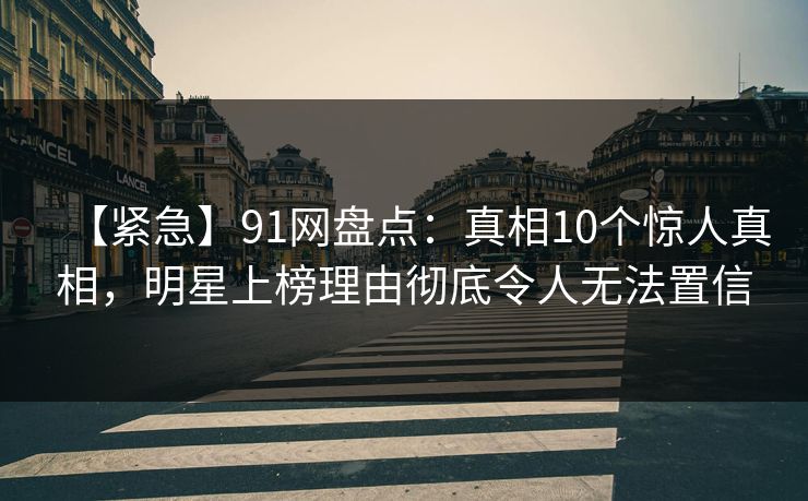 【紧急】91网盘点：真相10个惊人真相，明星上榜理由彻底令人无法置信