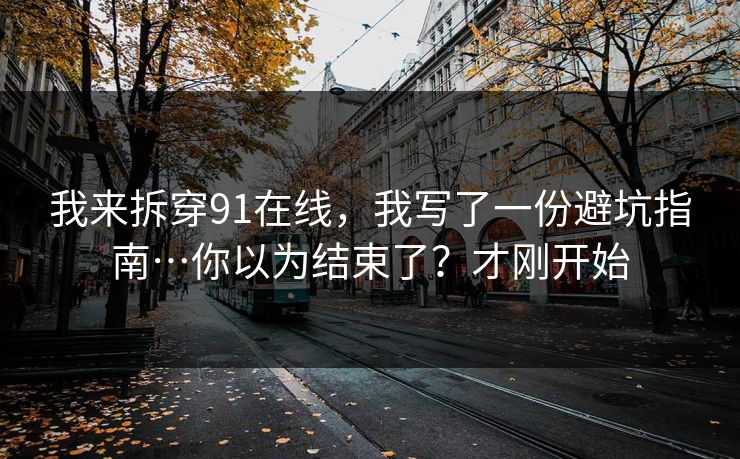 我来拆穿91在线,我写了一份避坑指南…你以为结束了?才刚开始 我来拆穿91在线,我写了一份避坑指南…你以为结束了?才刚开始