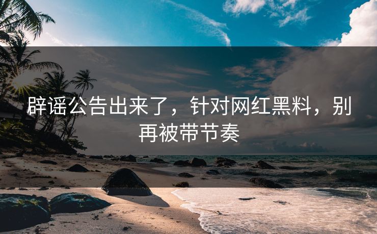 辟谣公告出来了,针对网红黑料,别再被带节奏 辟谣公告出来了,针对网红黑料,别再被带节奏