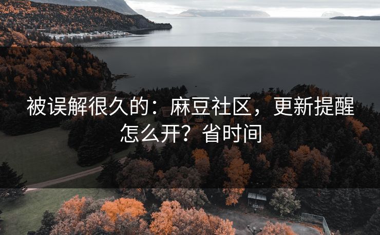 被误解很久的：麻豆社区，更新提醒怎么开？省时间