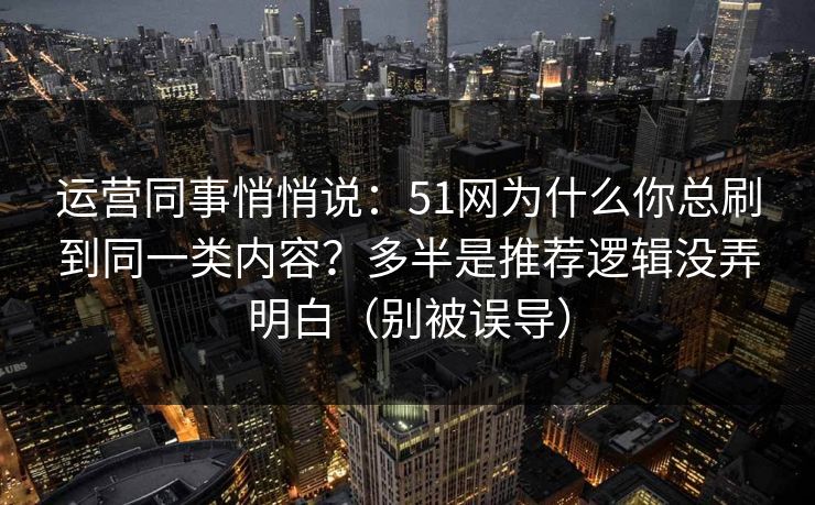 运营同事悄悄说：51网为什么你总刷到同一类内容？多半是推荐逻辑没弄明白（别被误导）