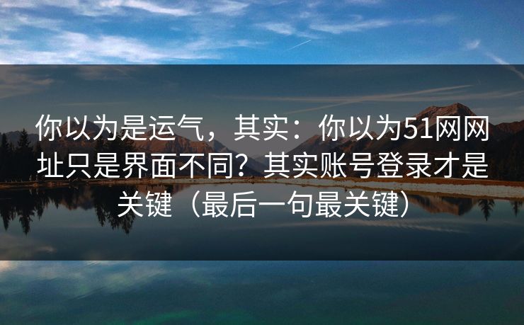 你以为是运气，其实：你以为51网网址只是界面不同？其实账号登录才是关键（最后一句最关键）