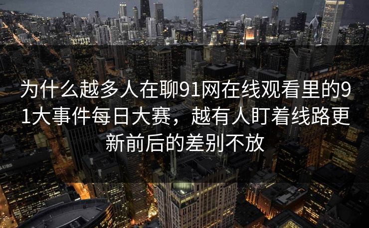 为什么越多人在聊91网在线观看里的91大事件每日大赛，越有人盯着线路更新前后的差别不放