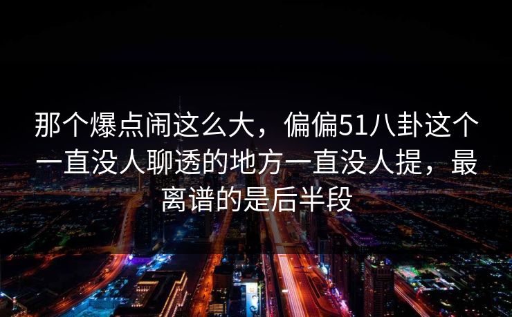 那个爆点闹这么大，偏偏51八卦这个一直没人聊透的地方一直没人提，最离谱的是后半段