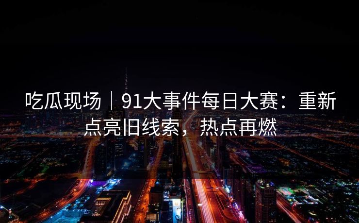 吃瓜现场｜91大事件每日大赛：重新点亮旧线索，热点再燃